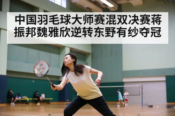 中国羽毛球大师赛混双决赛蒋振邦魏雅欣逆转东野有纱夺冠